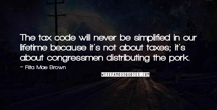 Rita Mae Brown Quotes: The tax code will never be simplified in our lifetime because it's not about taxes; it's about congressmen distributing the pork.