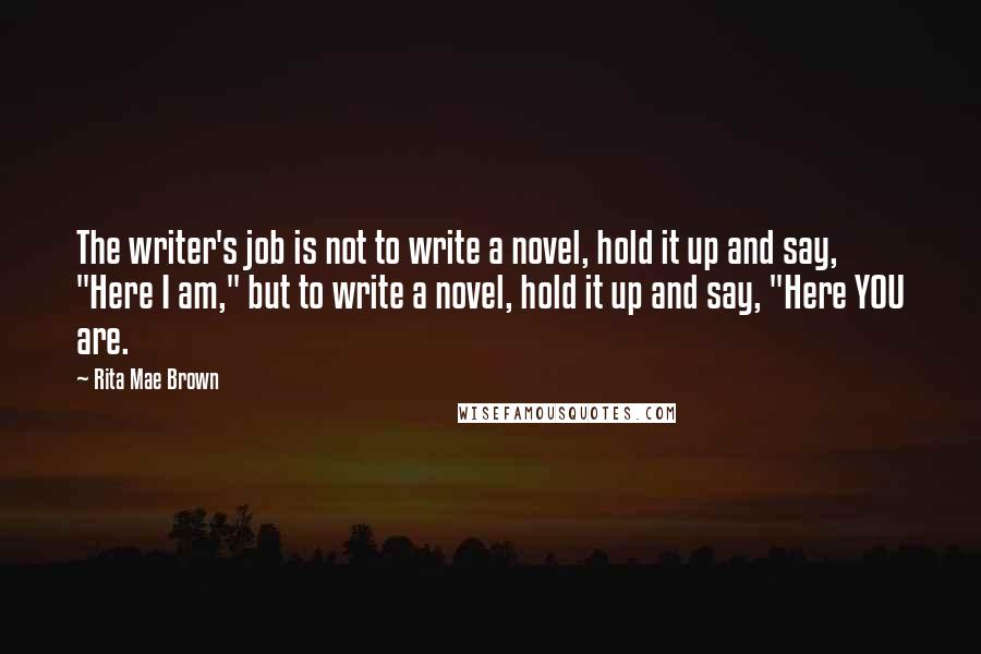 Rita Mae Brown Quotes: The writer's job is not to write a novel, hold it up and say, "Here I am," but to write a novel, hold it up and say, "Here YOU are.