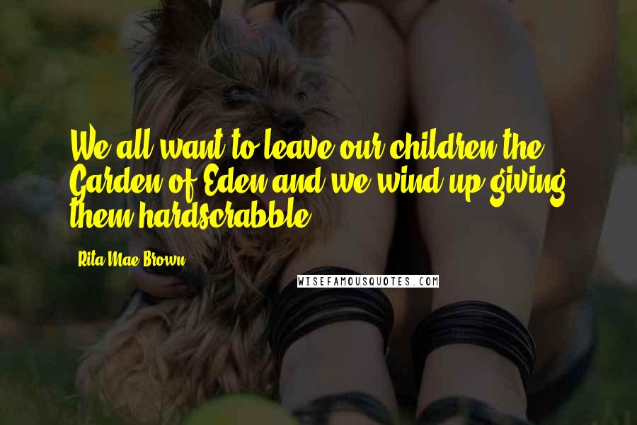 Rita Mae Brown Quotes: We all want to leave our children the Garden of Eden and we wind up giving them hardscrabble.