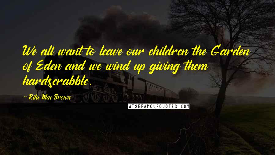 Rita Mae Brown Quotes: We all want to leave our children the Garden of Eden and we wind up giving them hardscrabble.