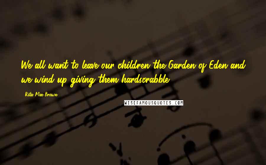 Rita Mae Brown Quotes: We all want to leave our children the Garden of Eden and we wind up giving them hardscrabble.