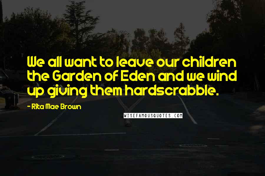 Rita Mae Brown Quotes: We all want to leave our children the Garden of Eden and we wind up giving them hardscrabble.