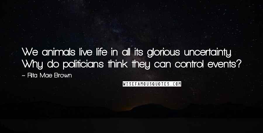 Rita Mae Brown Quotes: We animals live life in all its glorious uncertainty. Why do politicians think they can control events?