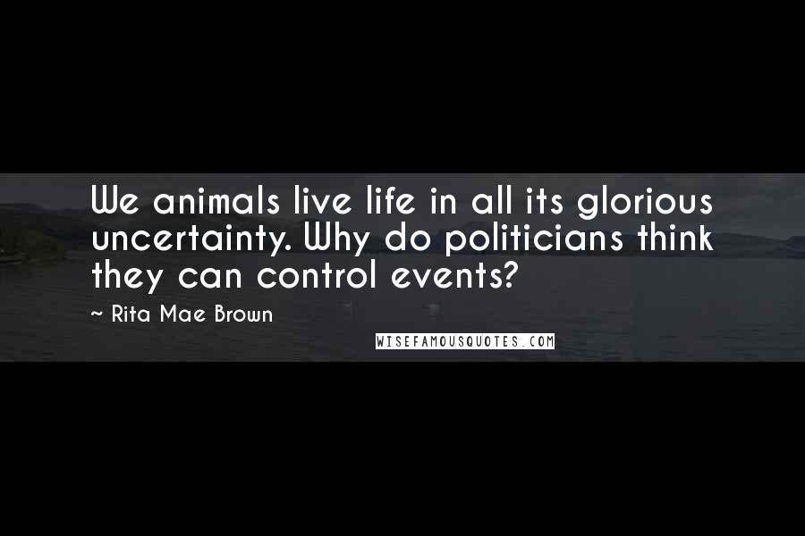 Rita Mae Brown Quotes: We animals live life in all its glorious uncertainty. Why do politicians think they can control events?