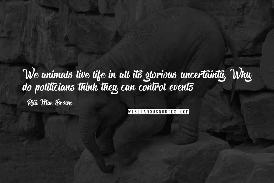 Rita Mae Brown Quotes: We animals live life in all its glorious uncertainty. Why do politicians think they can control events?