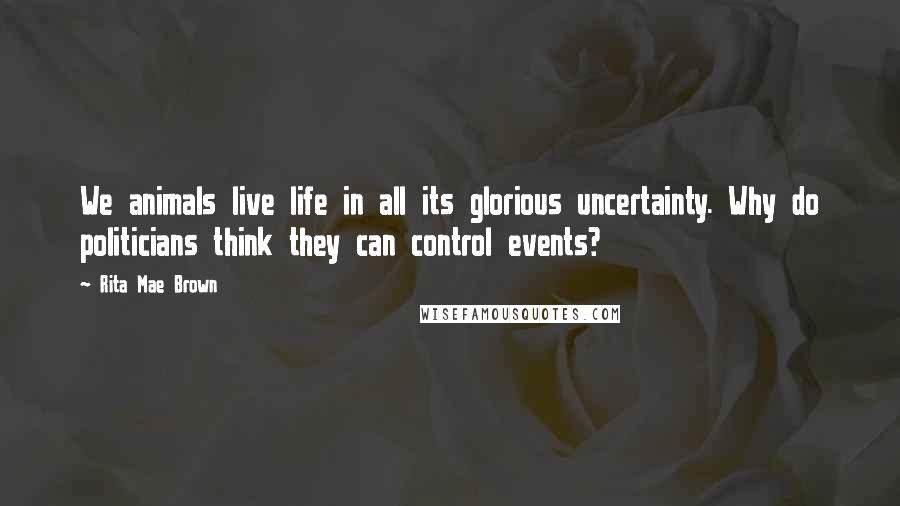 Rita Mae Brown Quotes: We animals live life in all its glorious uncertainty. Why do politicians think they can control events?