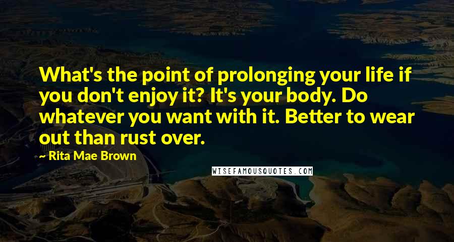 Rita Mae Brown Quotes: What's the point of prolonging your life if you don't enjoy it? It's your body. Do whatever you want with it. Better to wear out than rust over.