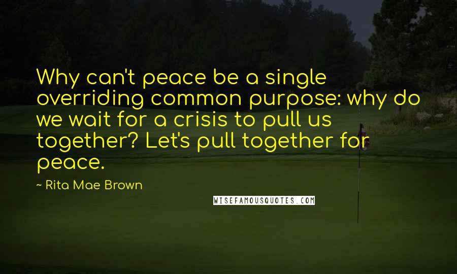 Rita Mae Brown Quotes: Why can't peace be a single overriding common purpose: why do we wait for a crisis to pull us together? Let's pull together for peace.