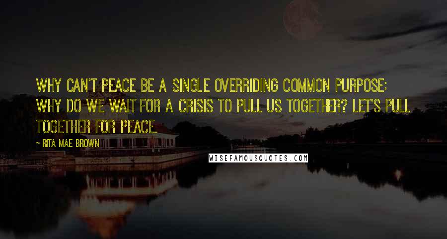 Rita Mae Brown Quotes: Why can't peace be a single overriding common purpose: why do we wait for a crisis to pull us together? Let's pull together for peace.