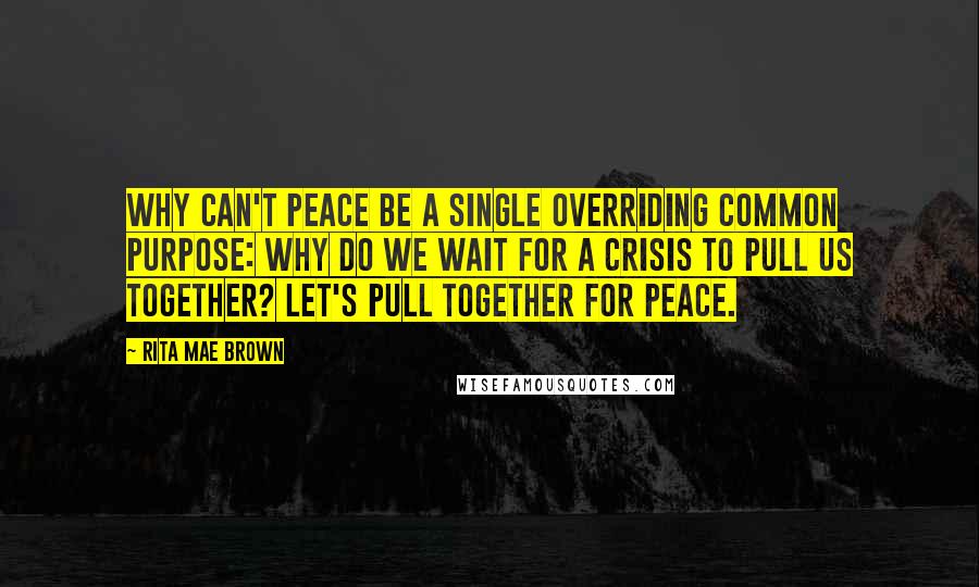 Rita Mae Brown Quotes: Why can't peace be a single overriding common purpose: why do we wait for a crisis to pull us together? Let's pull together for peace.