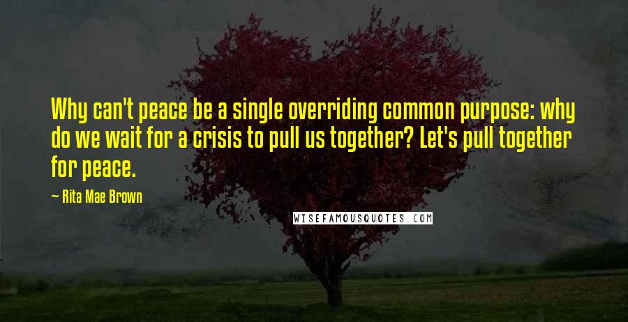 Rita Mae Brown Quotes: Why can't peace be a single overriding common purpose: why do we wait for a crisis to pull us together? Let's pull together for peace.