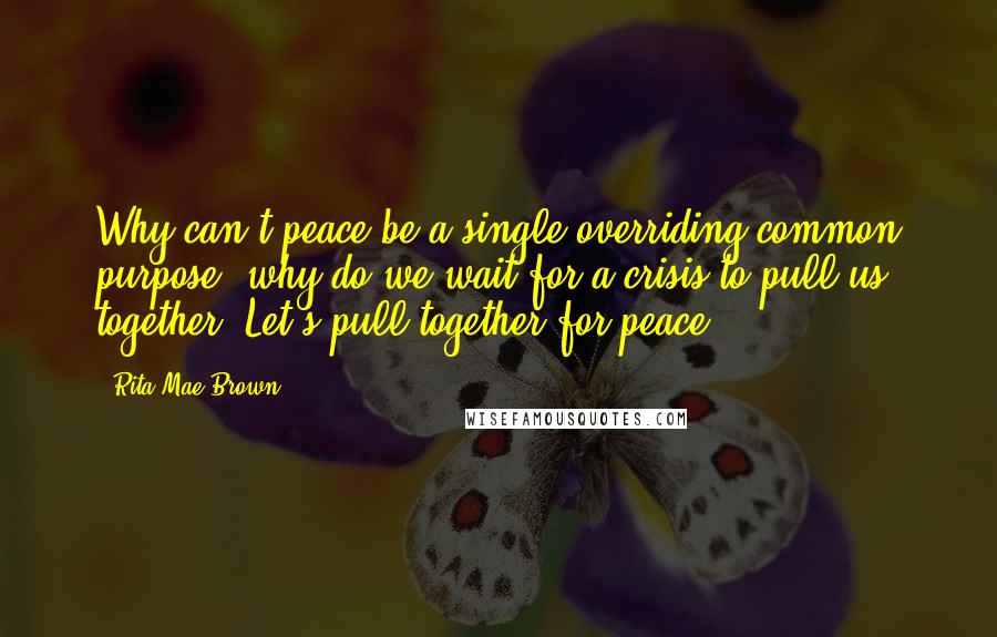 Rita Mae Brown Quotes: Why can't peace be a single overriding common purpose: why do we wait for a crisis to pull us together? Let's pull together for peace.