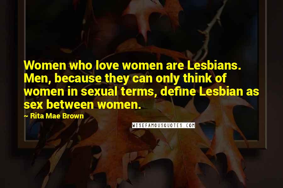 Rita Mae Brown Quotes: Women who love women are Lesbians. Men, because they can only think of women in sexual terms, define Lesbian as sex between women.