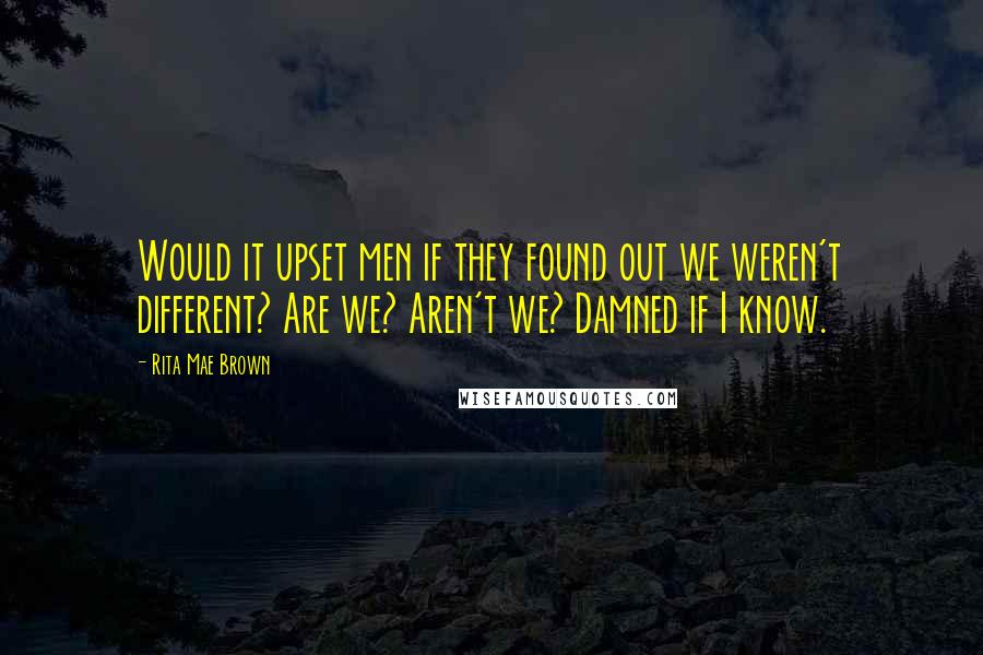 Rita Mae Brown Quotes: Would it upset men if they found out we weren't different? Are we? Aren't we? Damned if I know.