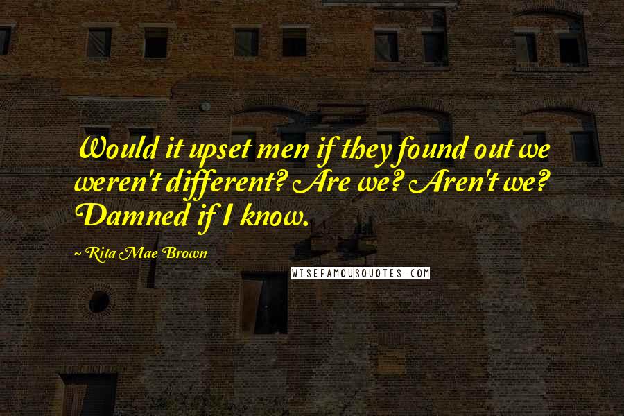 Rita Mae Brown Quotes: Would it upset men if they found out we weren't different? Are we? Aren't we? Damned if I know.