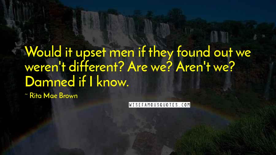 Rita Mae Brown Quotes: Would it upset men if they found out we weren't different? Are we? Aren't we? Damned if I know.