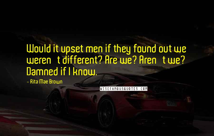 Rita Mae Brown Quotes: Would it upset men if they found out we weren't different? Are we? Aren't we? Damned if I know.