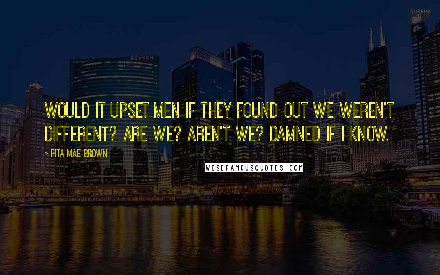 Rita Mae Brown Quotes: Would it upset men if they found out we weren't different? Are we? Aren't we? Damned if I know.