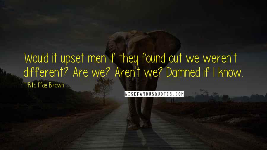 Rita Mae Brown Quotes: Would it upset men if they found out we weren't different? Are we? Aren't we? Damned if I know.