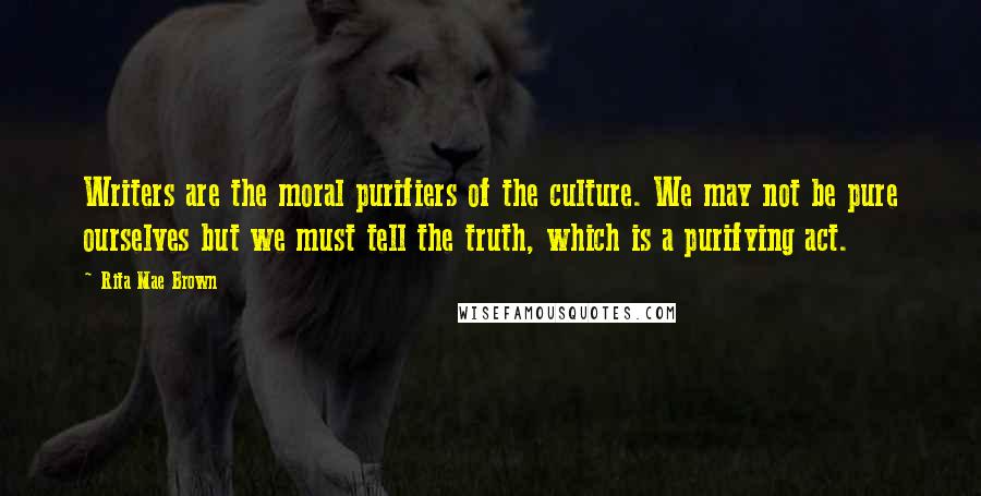 Rita Mae Brown Quotes: Writers are the moral purifiers of the culture. We may not be pure ourselves but we must tell the truth, which is a purifying act.