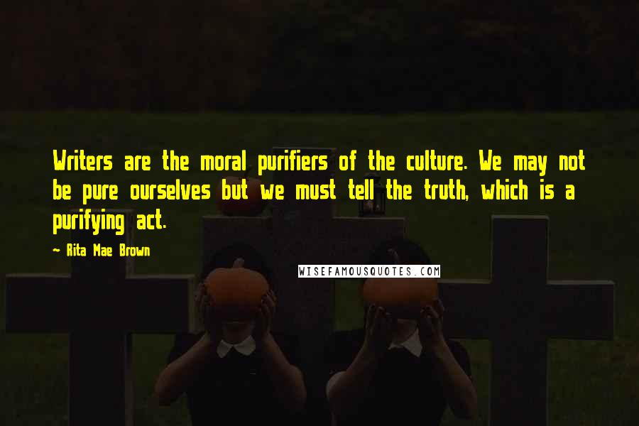 Rita Mae Brown Quotes: Writers are the moral purifiers of the culture. We may not be pure ourselves but we must tell the truth, which is a purifying act.