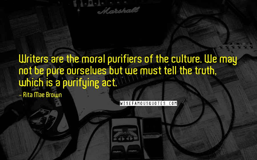 Rita Mae Brown Quotes: Writers are the moral purifiers of the culture. We may not be pure ourselves but we must tell the truth, which is a purifying act.