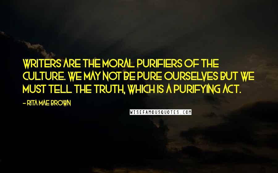 Rita Mae Brown Quotes: Writers are the moral purifiers of the culture. We may not be pure ourselves but we must tell the truth, which is a purifying act.