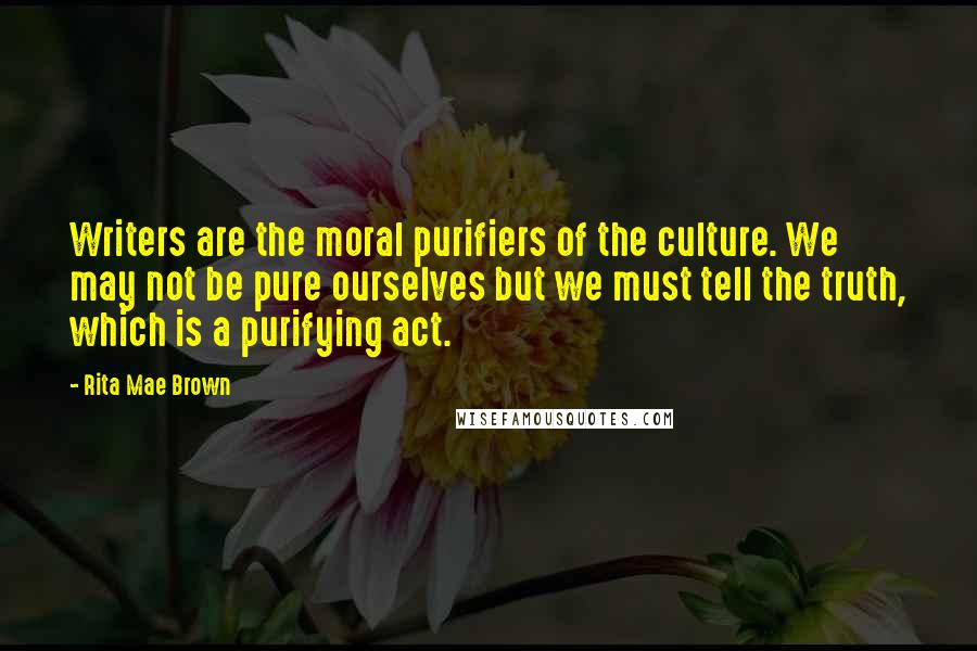 Rita Mae Brown Quotes: Writers are the moral purifiers of the culture. We may not be pure ourselves but we must tell the truth, which is a purifying act.