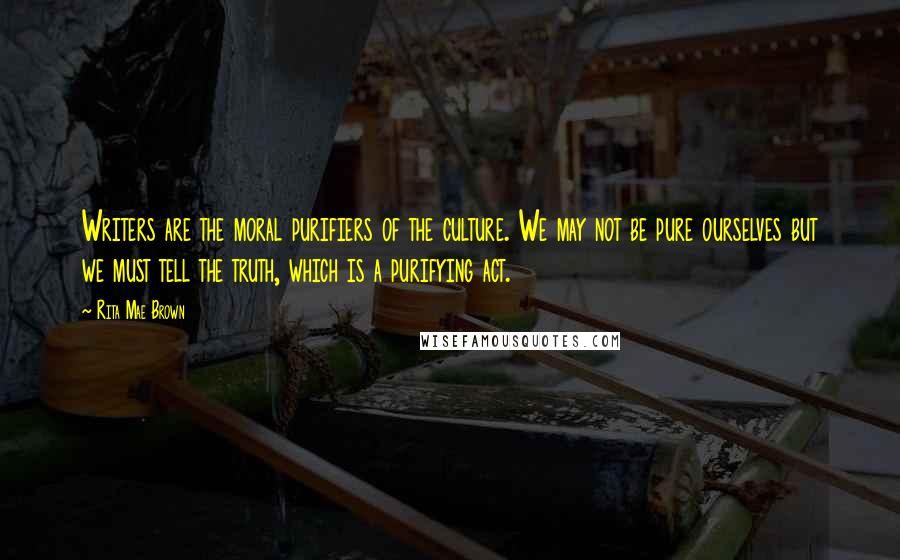 Rita Mae Brown Quotes: Writers are the moral purifiers of the culture. We may not be pure ourselves but we must tell the truth, which is a purifying act.