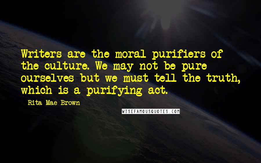 Rita Mae Brown Quotes: Writers are the moral purifiers of the culture. We may not be pure ourselves but we must tell the truth, which is a purifying act.