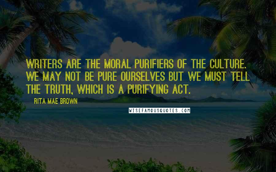 Rita Mae Brown Quotes: Writers are the moral purifiers of the culture. We may not be pure ourselves but we must tell the truth, which is a purifying act.