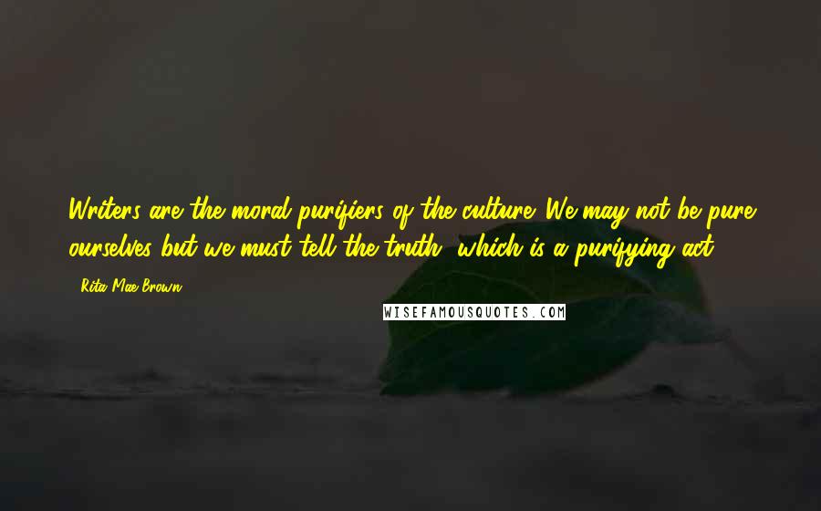 Rita Mae Brown Quotes: Writers are the moral purifiers of the culture. We may not be pure ourselves but we must tell the truth, which is a purifying act.