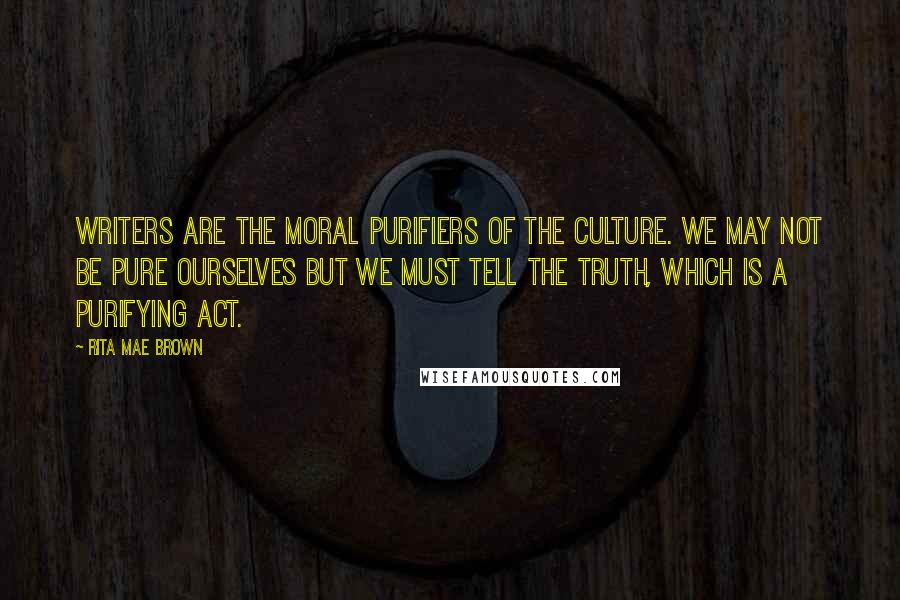 Rita Mae Brown Quotes: Writers are the moral purifiers of the culture. We may not be pure ourselves but we must tell the truth, which is a purifying act.