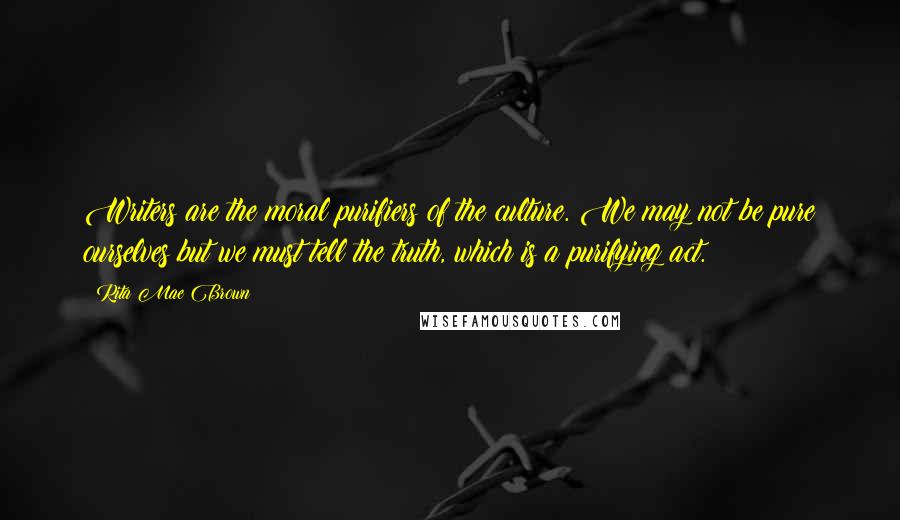 Rita Mae Brown Quotes: Writers are the moral purifiers of the culture. We may not be pure ourselves but we must tell the truth, which is a purifying act.