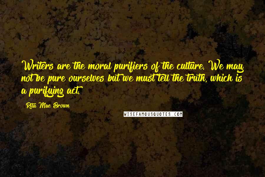 Rita Mae Brown Quotes: Writers are the moral purifiers of the culture. We may not be pure ourselves but we must tell the truth, which is a purifying act.