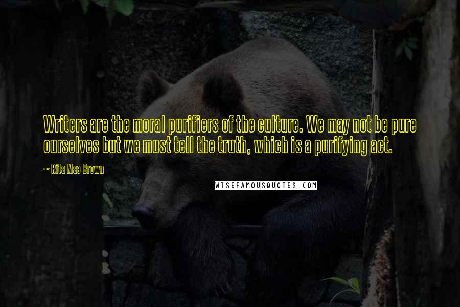 Rita Mae Brown Quotes: Writers are the moral purifiers of the culture. We may not be pure ourselves but we must tell the truth, which is a purifying act.