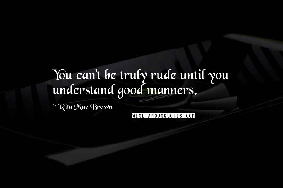 Rita Mae Brown Quotes: You can't be truly rude until you understand good manners.