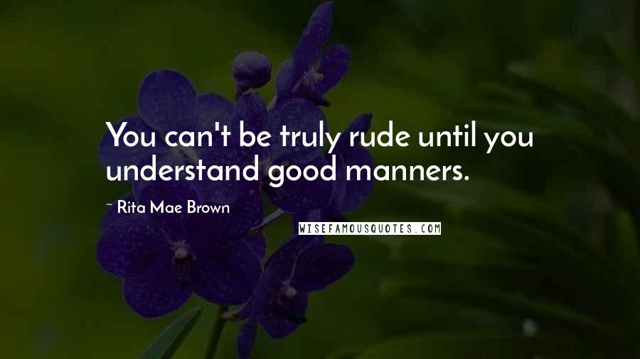 Rita Mae Brown Quotes: You can't be truly rude until you understand good manners.