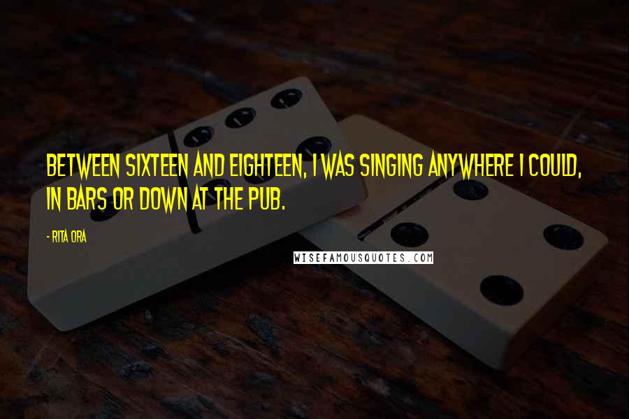 Rita Ora Quotes: Between sixteen and eighteen, I was singing anywhere I could, in bars or down at the pub.