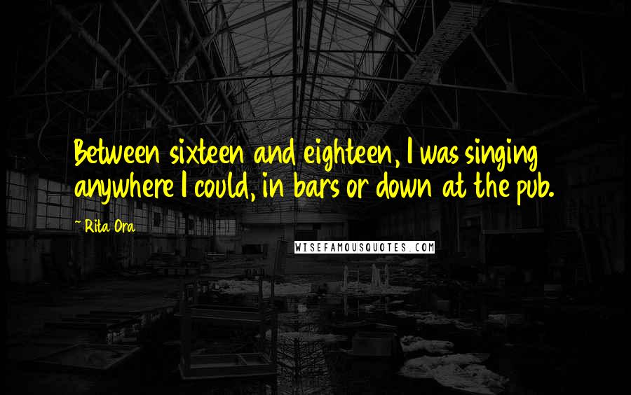 Rita Ora Quotes: Between sixteen and eighteen, I was singing anywhere I could, in bars or down at the pub.