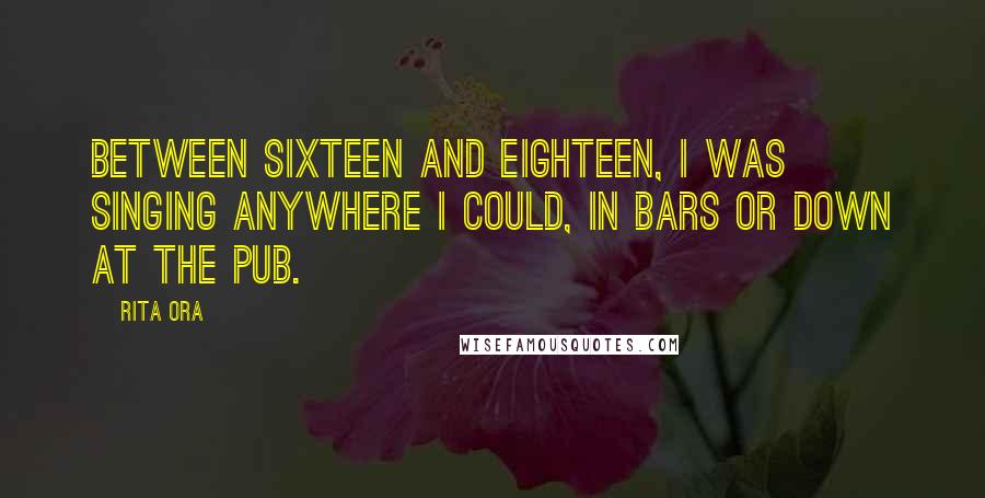 Rita Ora Quotes: Between sixteen and eighteen, I was singing anywhere I could, in bars or down at the pub.