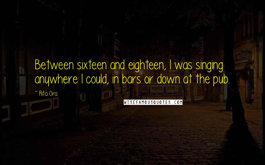 Rita Ora Quotes: Between sixteen and eighteen, I was singing anywhere I could, in bars or down at the pub.