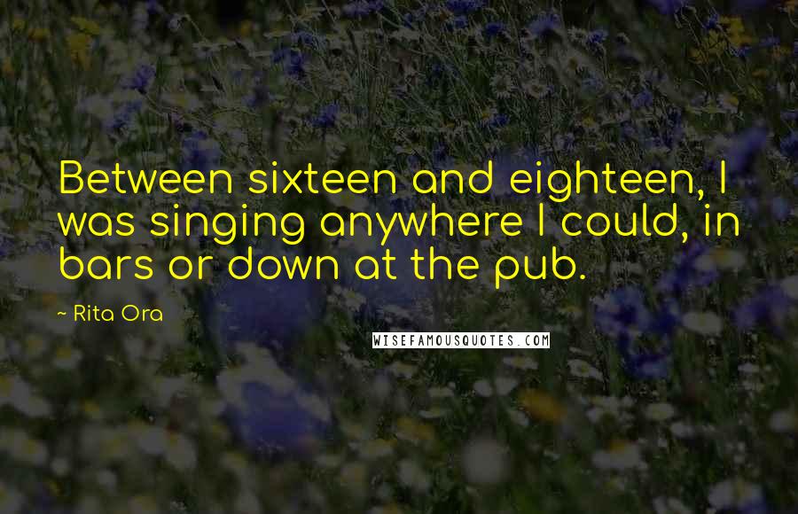 Rita Ora Quotes: Between sixteen and eighteen, I was singing anywhere I could, in bars or down at the pub.