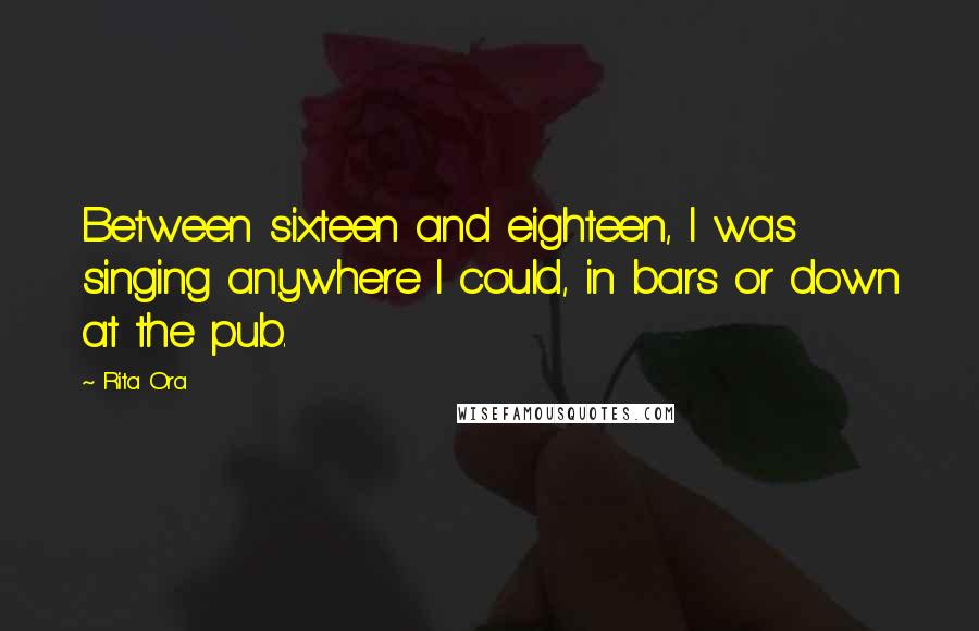 Rita Ora Quotes: Between sixteen and eighteen, I was singing anywhere I could, in bars or down at the pub.