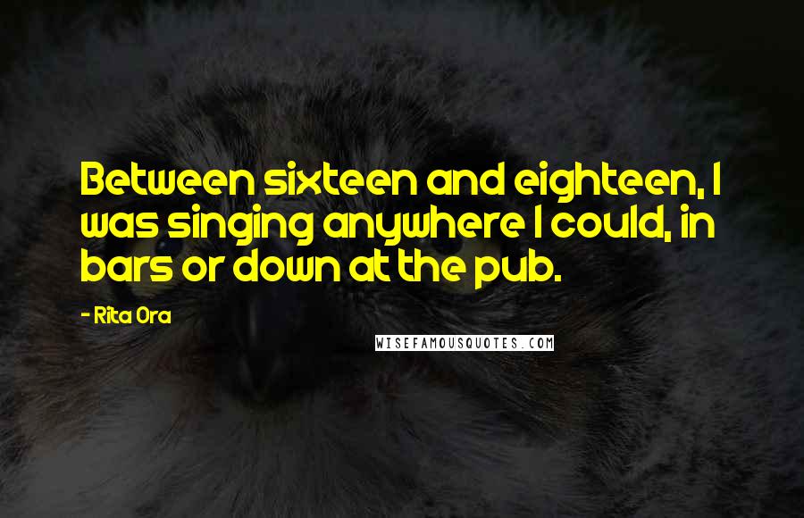 Rita Ora Quotes: Between sixteen and eighteen, I was singing anywhere I could, in bars or down at the pub.