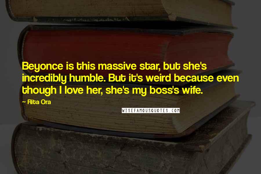 Rita Ora Quotes: Beyonce is this massive star, but she's incredibly humble. But it's weird because even though I love her, she's my boss's wife.