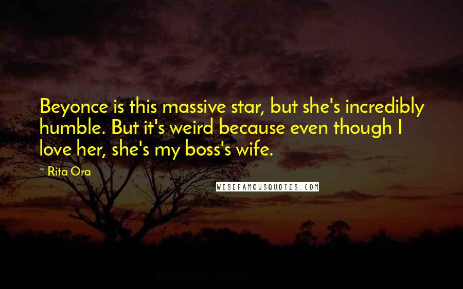 Rita Ora Quotes: Beyonce is this massive star, but she's incredibly humble. But it's weird because even though I love her, she's my boss's wife.