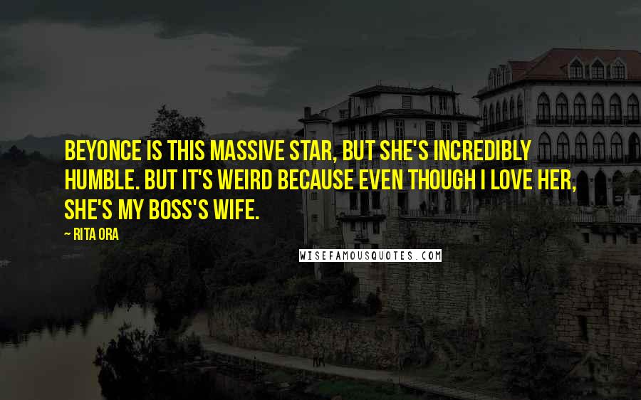 Rita Ora Quotes: Beyonce is this massive star, but she's incredibly humble. But it's weird because even though I love her, she's my boss's wife.