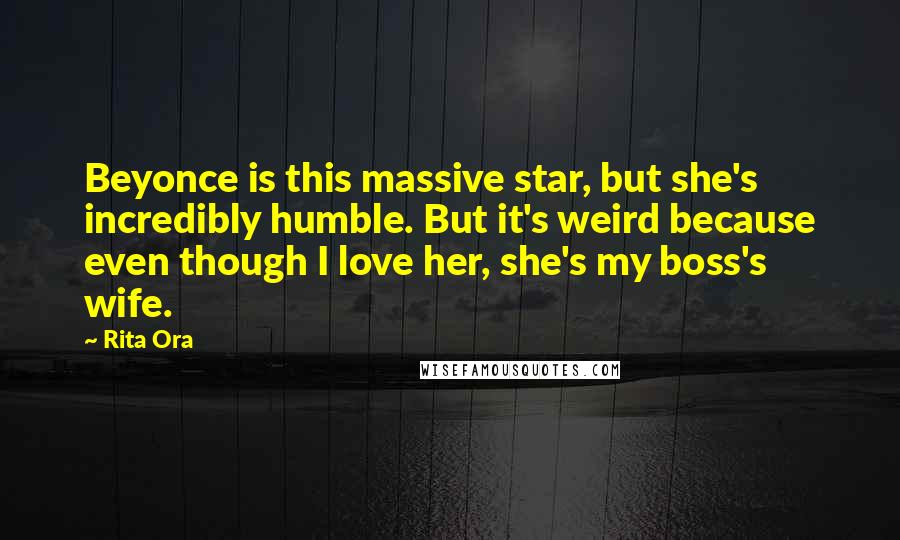 Rita Ora Quotes: Beyonce is this massive star, but she's incredibly humble. But it's weird because even though I love her, she's my boss's wife.