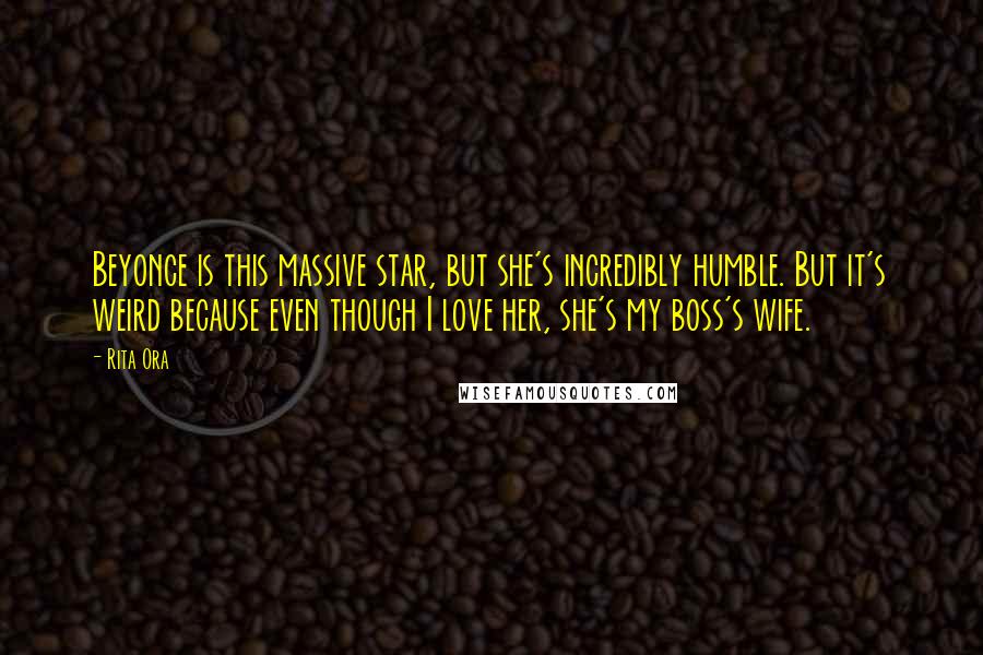 Rita Ora Quotes: Beyonce is this massive star, but she's incredibly humble. But it's weird because even though I love her, she's my boss's wife.